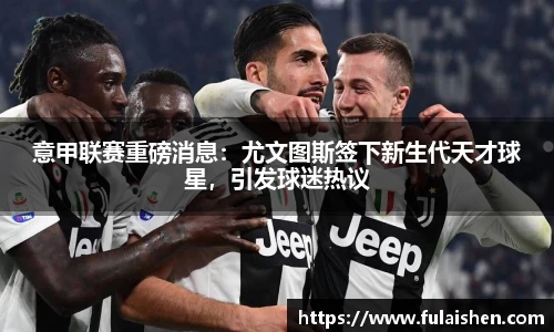 意甲联赛重磅消息：尤文图斯签下新生代天才球星，引发球迷热议