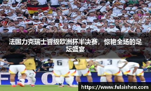 法国力克瑞士晋级欧洲杯半决赛，惊艳全场的足坛盛宴