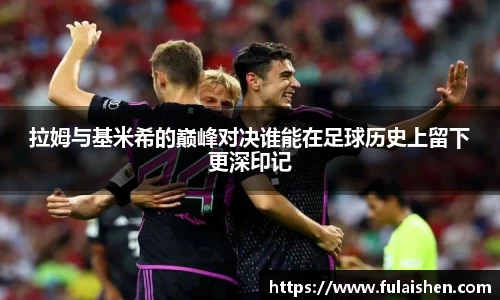 拉姆与基米希的巅峰对决谁能在足球历史上留下更深印记
