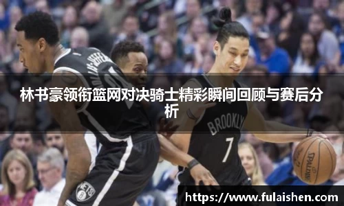 林书豪领衔篮网对决骑士精彩瞬间回顾与赛后分析