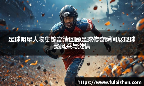 足球明星人物集锦高清回顾足球传奇瞬间展现球场风采与激情